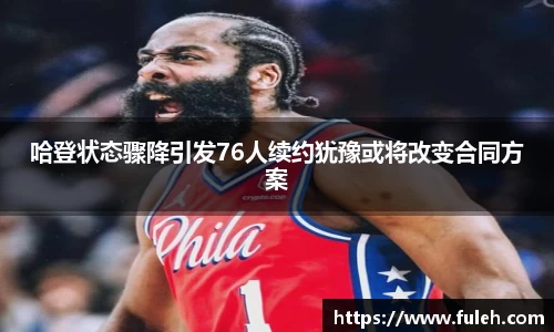 kaiyun哈登状态骤降引发76人续约犹豫或将改变合同方案